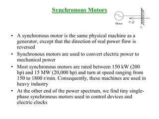 Synchronous Motors
• A synchronous motor is the same physical machine as a
generator, except that the direction of real power flow is
reversed
• Synchronous motors are used to convert electric power to
mechanical power
• Most synchronous motors are rated between 150 kW (200
hp) and 15 MW (20,000 hp) and turn at speed ranging from
150 to 1800 r/min. Consequently, these machines are used in
heavy industry
• At the other end of the power spectrum, we find tiny single-
phase synchronous motors used in control devices and
electric clocks
P, Q
Vt
Motor
 