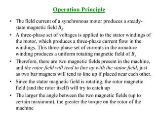 Operation Principle
• The field current of a synchronous motor produces a steady-
state magnetic field BR
• A three-phase set of voltages is applied to the stator windings of
the motor, which produces a three-phase current flow in the
windings. This three-phase set of currents in the armature
winding produces a uniform rotating magnetic field of Bs
• Therefore, there are two magnetic fields present in the machine,
and the rotor field will tend to line up with the stator field, just
as two bar magnets will tend to line up if placed near each other.
• Since the stator magnetic field is rotating, the rotor magnetic
field (and the rotor itself) will try to catch up
• The larger the angle between the two magnetic fields (up to
certain maximum), the greater the torque on the rotor of the
machine
 