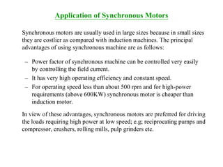 Application of Synchronous Motors
Synchronous motors are usually used in large sizes because in small sizes
they are costlier as compared with induction machines. The principal
advantages of using synchronous machine are as follows:
– Power factor of synchronous machine can be controlled very easily
by controlling the field current.
– It has very high operating efficiency and constant speed.
– For operating speed less than about 500 rpm and for high-power
requirements (above 600KW) synchronous motor is cheaper than
induction motor.
In view of these advantages, synchronous motors are preferred for driving
the loads requiring high power at low speed; e.g; reciprocating pumps and
compressor, crushers, rolling mills, pulp grinders etc.
 