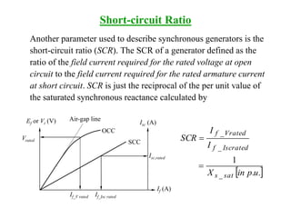 Short-circuit Ratio
Another parameter used to describe synchronous generators is the
short-circuit ratio (SCR). The SCR of a generator defined as the
ratio of the field current required for the rated voltage at open
circuit to the field current required for the rated armature current
at short circuit. SCR is just the reciprocal of the per unit value of
the saturated synchronous reactance calculated by
 .u.pinX
I
I
SCR
sat_s
Iscrated_f
Vrated_f
1


Ef or Vt (V) Air-gap line
OCC
Isc (A)
SCC
If (A)
Vrated
Isc,rated
If_V rated If_Isc rated
 