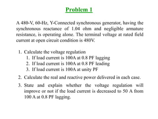 Problem 1
A 480-V, 60-Hz, Y-Connected synchronous generator, having the
synchronous reactance of 1.04 ohm and negligible armature
resistance, is operating alone. The terminal voltage at rated field
current at open circuit condition is 480V.
1. Calculate the voltage regulation
1. If load current is 100A at 0.8 PF lagging
2. If load current is 100A at 0.8 PF leading
3. If load current is 100A at unity PF
2. Calculate the real and reactive power delivered in each case.
3. State and explain whether the voltage regulation will
improve or not if the load current is decreased to 50 A from
100 A at 0.8 PF lagging.
 