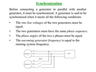 Before connecting a generator in parallel with another
generator, it must be synchronized. A generator is said to be
synchronized when it meets all the following conditions:
• The rms line voltages of the two generators must be
equal.
• The two generators must have the same phase sequence.
• The phase angles of the two a phases must be equal.
• The oncoming generator frequency is equal to the
running system frequency.
Synchronization
Load
Generator 2
Generator 1
Switch
a
b
c
a/
b/
c/
 