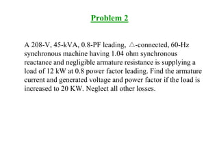 Problem 2
A 208-V, 45-kVA, 0.8-PF leading, -connected, 60-Hz
synchronous machine having 1.04 ohm synchronous
reactance and negligible armature resistance is supplying a
load of 12 kW at 0.8 power factor leading. Find the armature
current and generated voltage and power factor if the load is
increased to 20 KW. Neglect all other losses.
 