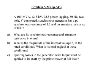 Problem 5-22 (pp.343)
A 100-MVA, 12.5-kV, 0.85 power lagging, 50 Hz, two-
pole, Y-connected, synchronous generator has a pu
synchronous reactance of 1.1 and pu armature resistance
of 0.012.
a) What are its synchronous reactance and armature
resistance in ohms?
b) What is the magnitude of the internal voltage Ef at the
rated conditions? What is its load angle d at these
conditions?
c) Ignoring losses in the generator, what torque must be
applied to its shaft by the prime-mover at full load?
 