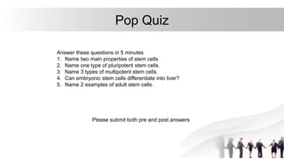 Pop Quiz
Answer these questions in 5 minutes
1. Name two main properties of stem cells
2. Name one type of pluripotent stem cells.
3. Name 3 types of multipotent stem cells.
4. Can embryonic stem cells differentiate into liver?
5. Name 2 examples of adult stem cells.
Please submit both pre and post answers
 