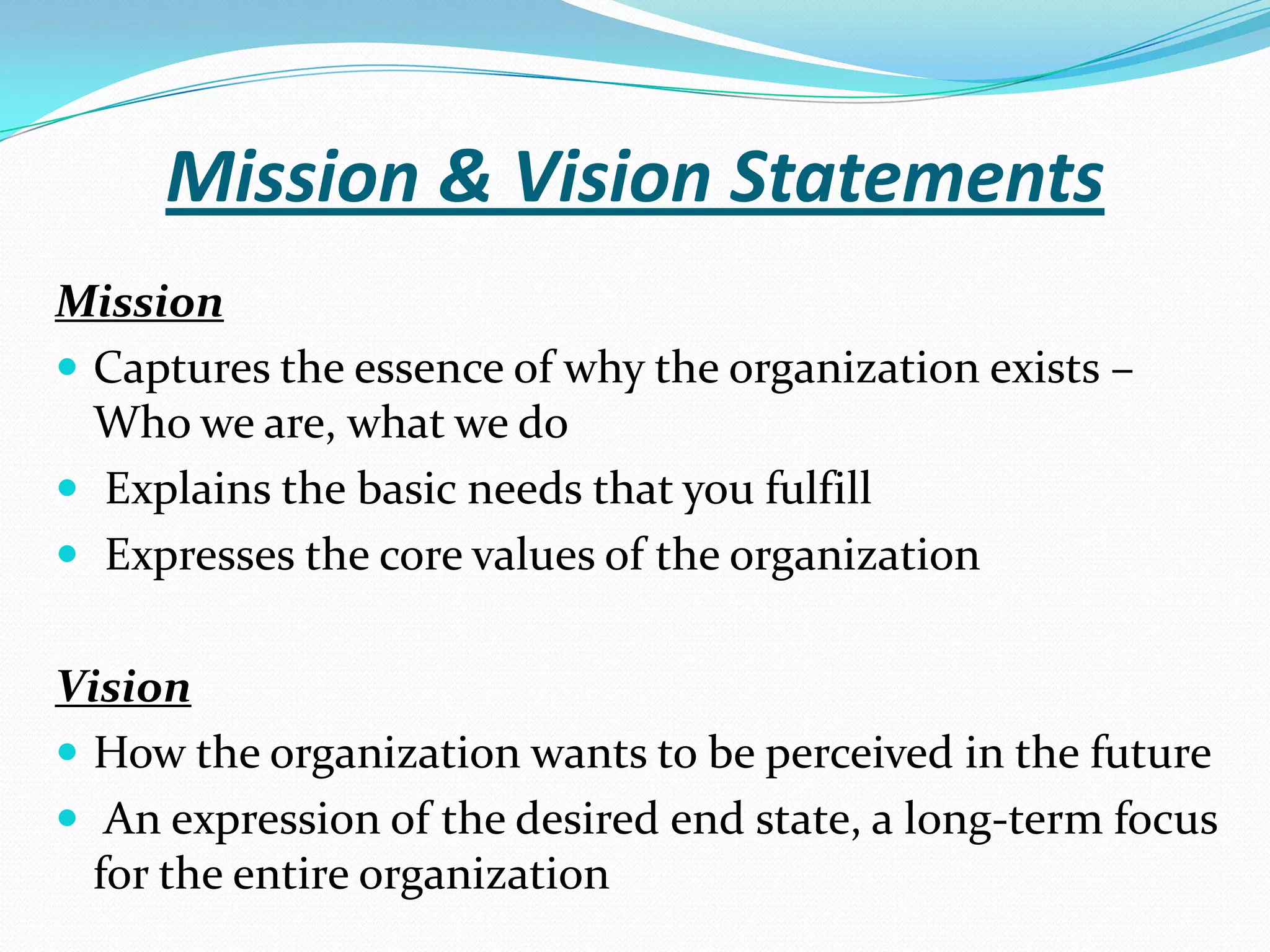 Mission & Vision Statements
Mission
 Captures the essence of why the organization exists –
Who we are, what we do
 Explains the basic needs that you fulfill
 Expresses the core values of the organization
Vision
 How the organization wants to be perceived in the future
 An expression of the desired end state, a long-term focus
for the entire organization
 