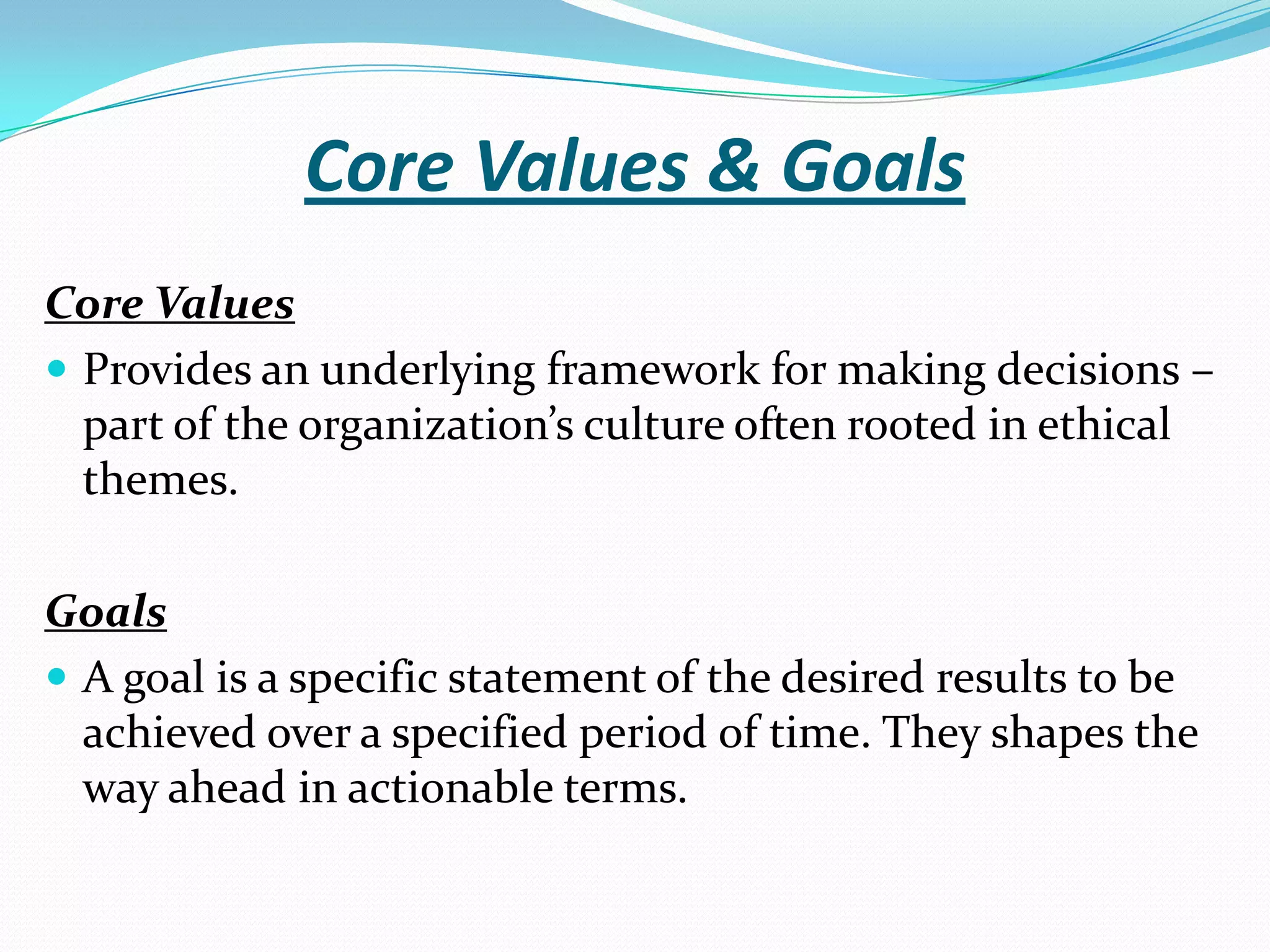 Core Values & Goals
Core Values
 Provides an underlying framework for making decisions –
part of the organization’s culture often rooted in ethical
themes.
Goals
 A goal is a specific statement of the desired results to be
achieved over a specified period of time. They shapes the
way ahead in actionable terms.
 