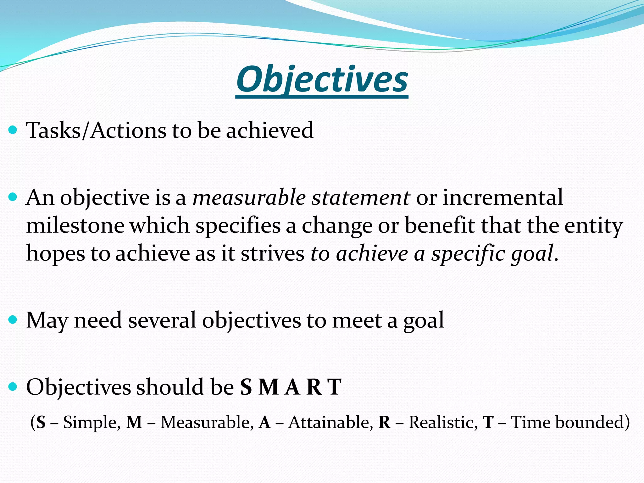 Objectives
 Tasks/Actions to be achieved
 An objective is a measurable statement or incremental
milestone which specifies a change or benefit that the entity
hopes to achieve as it strives to achieve a specific goal.
 May need several objectives to meet a goal
 Objectives should be S M A R T
(S – Simple, M – Measurable, A – Attainable, R – Realistic, T – Time bounded)
 