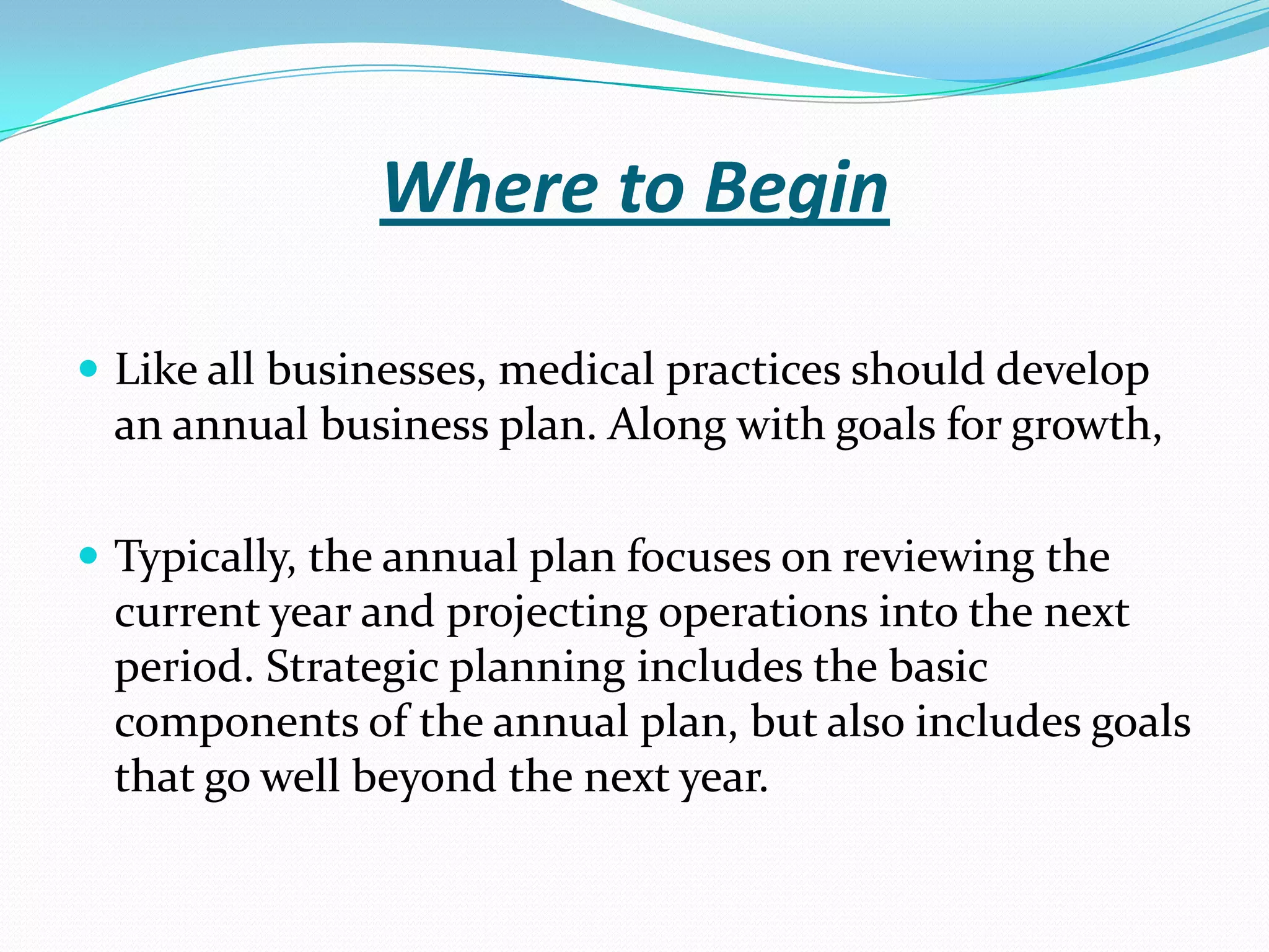 Where to Begin
 Like all businesses, medical practices should develop
an annual business plan. Along with goals for growth,
 Typically, the annual plan focuses on reviewing the
current year and projecting operations into the next
period. Strategic planning includes the basic
components of the annual plan, but also includes goals
that go well beyond the next year.
 