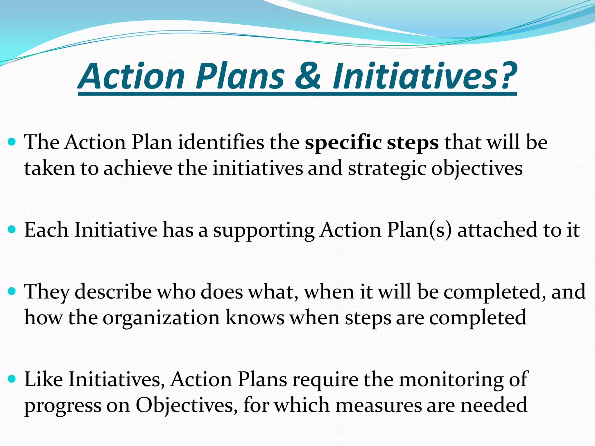 Action Plans & Initiatives?
 The Action Plan identifies the specific steps that will be
taken to achieve the initiatives and strategic objectives
 Each Initiative has a supporting Action Plan(s) attached to it
 They describe who does what, when it will be completed, and
how the organization knows when steps are completed
 Like Initiatives, Action Plans require the monitoring of
progress on Objectives, for which measures are needed
 
