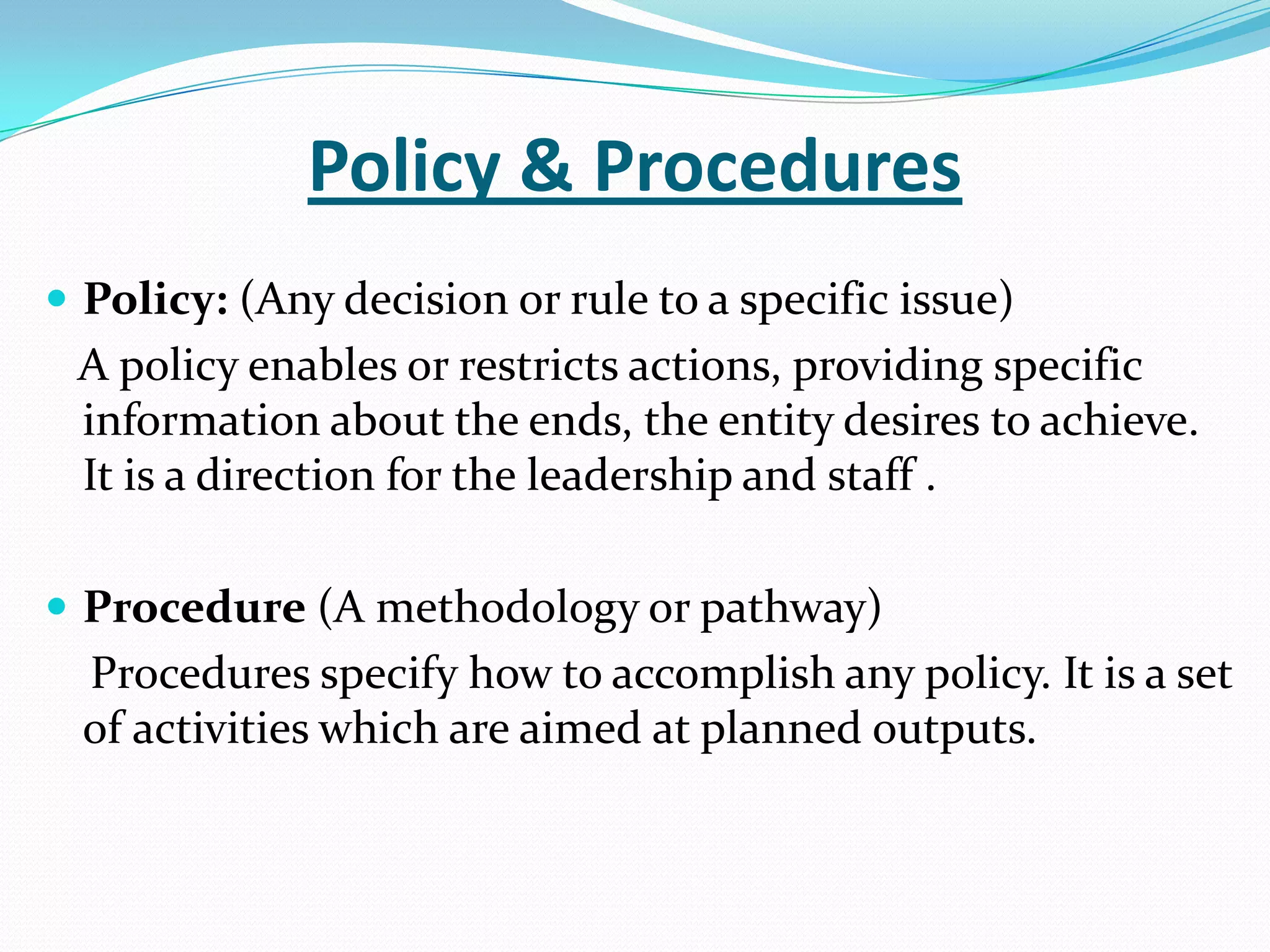 Policy & Procedures
 Policy: (Any decision or rule to a specific issue)
A policy enables or restricts actions, providing specific
information about the ends, the entity desires to achieve.
It is a direction for the leadership and staff .
 Procedure (A methodology or pathway)
Procedures specify how to accomplish any policy. It is a set
of activities which are aimed at planned outputs.
 