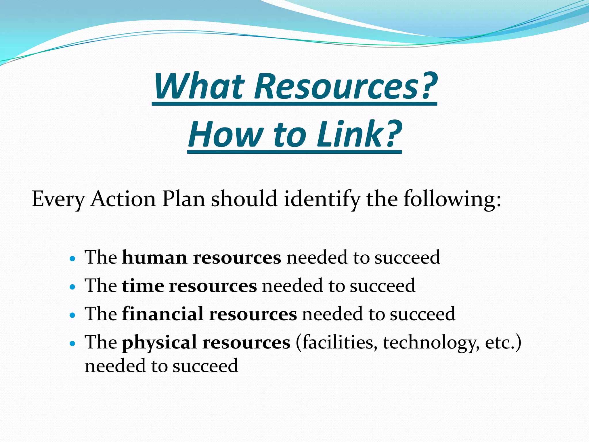 What Resources?
How to Link?
Every Action Plan should identify the following:
 The human resources needed to succeed
 The time resources needed to succeed
 The financial resources needed to succeed
 The physical resources (facilities, technology, etc.)
needed to succeed
 