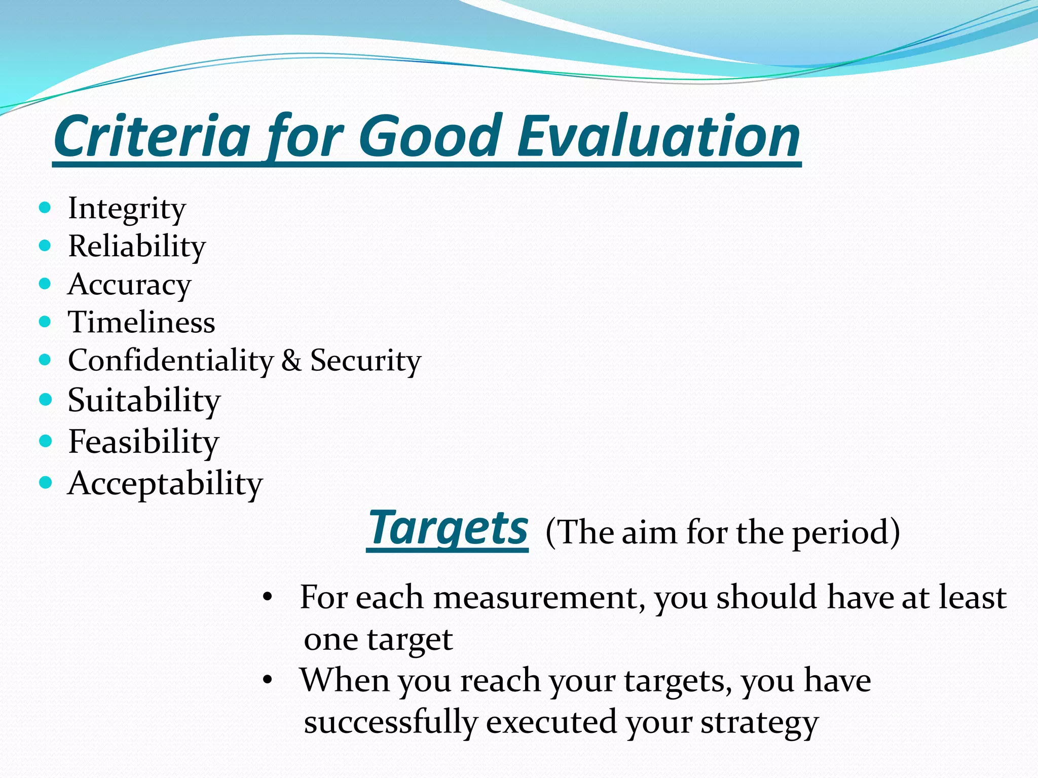 Criteria for Good Evaluation
 Integrity
 Reliability
 Accuracy
 Timeliness
 Confidentiality & Security
 Suitability
 Feasibility
 Acceptability
• For each measurement, you should have at least
one target
• When you reach your targets, you have
successfully executed your strategy
Targets (The aim for the period)
 