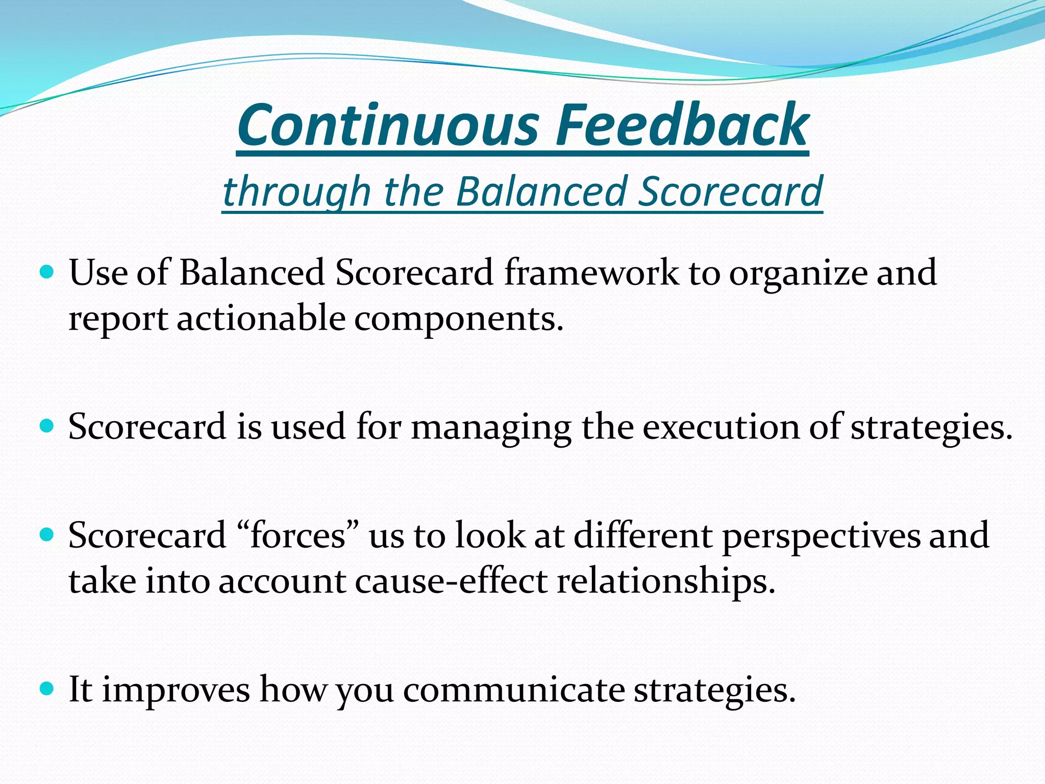 Continuous Feedback
through the Balanced Scorecard
 Use of Balanced Scorecard framework to organize and
report actionable components.
 Scorecard is used for managing the execution of strategies.
 Scorecard “forces” us to look at different perspectives and
take into account cause-effect relationships.
 It improves how you communicate strategies.
 