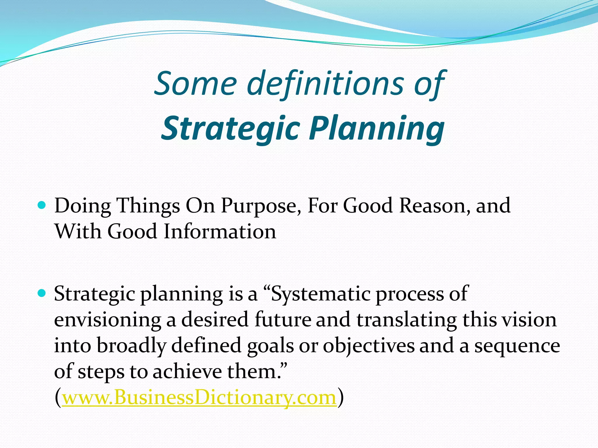 Some definitions of
Strategic Planning
 Doing Things On Purpose, For Good Reason, and
With Good Information
 Strategic planning is a “Systematic process of
envisioning a desired future and translating this vision
into broadly defined goals or objectives and a sequence
of steps to achieve them.”
(www.BusinessDictionary.com)
 
