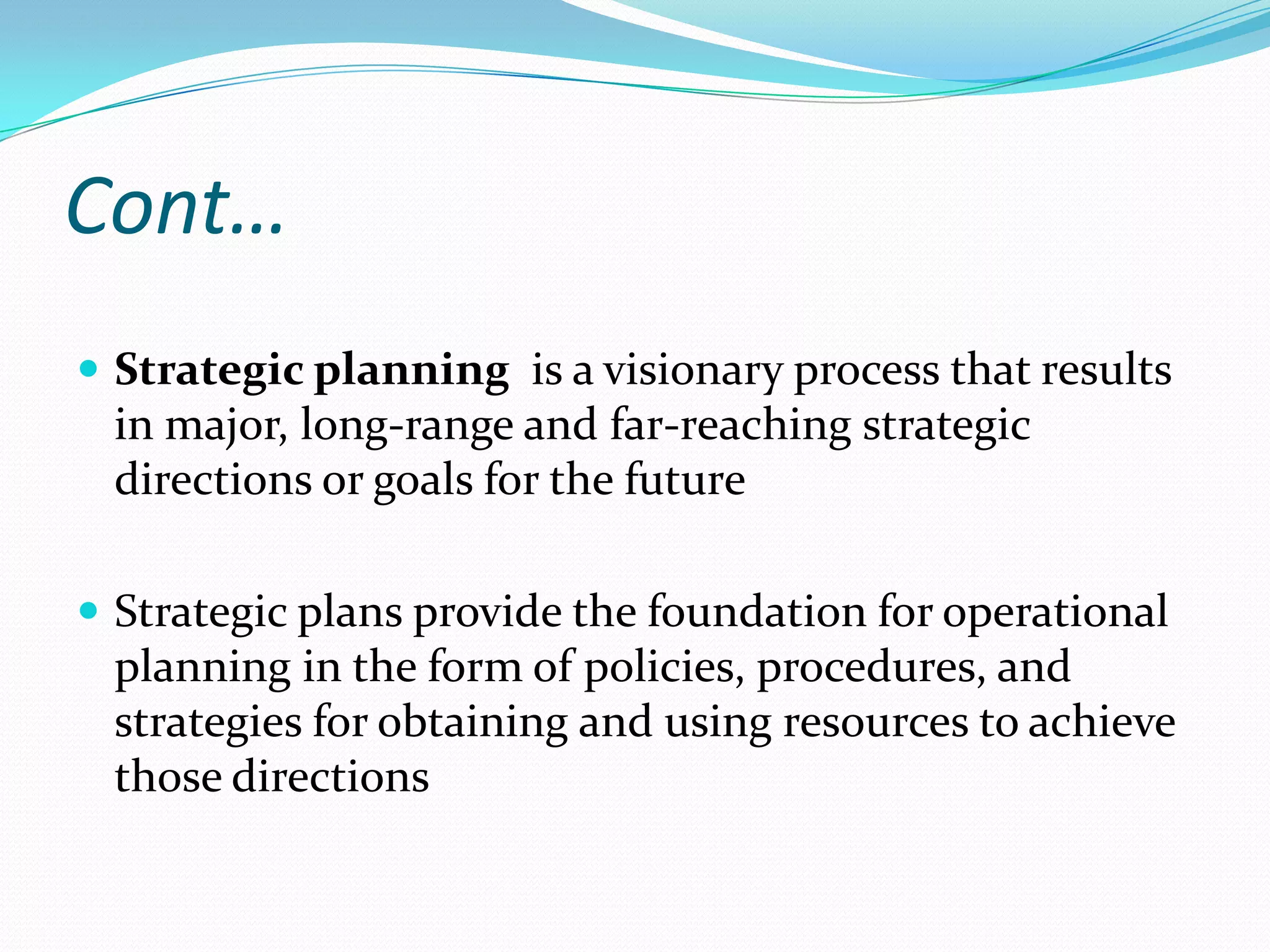 Cont…
 Strategic planning is a visionary process that results
in major, long-range and far-reaching strategic
directions or goals for the future
 Strategic plans provide the foundation for operational
planning in the form of policies, procedures, and
strategies for obtaining and using resources to achieve
those directions
 