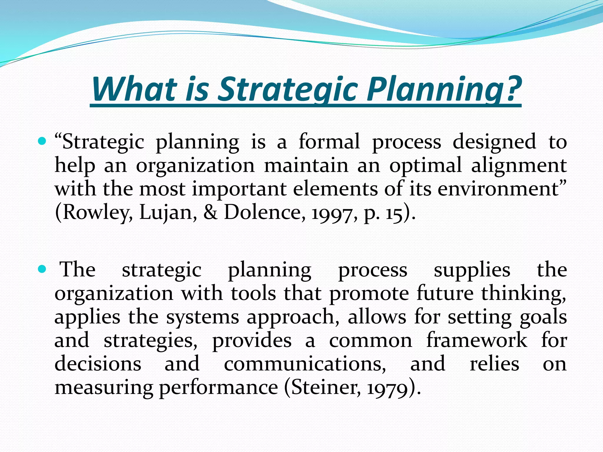 What is Strategic Planning?
 “Strategic planning is a formal process designed to
help an organization maintain an optimal alignment
with the most important elements of its environment”
(Rowley, Lujan, & Dolence, 1997, p. 15).
 The strategic planning process supplies the
organization with tools that promote future thinking,
applies the systems approach, allows for setting goals
and strategies, provides a common framework for
decisions and communications, and relies on
measuring performance (Steiner, 1979).
 