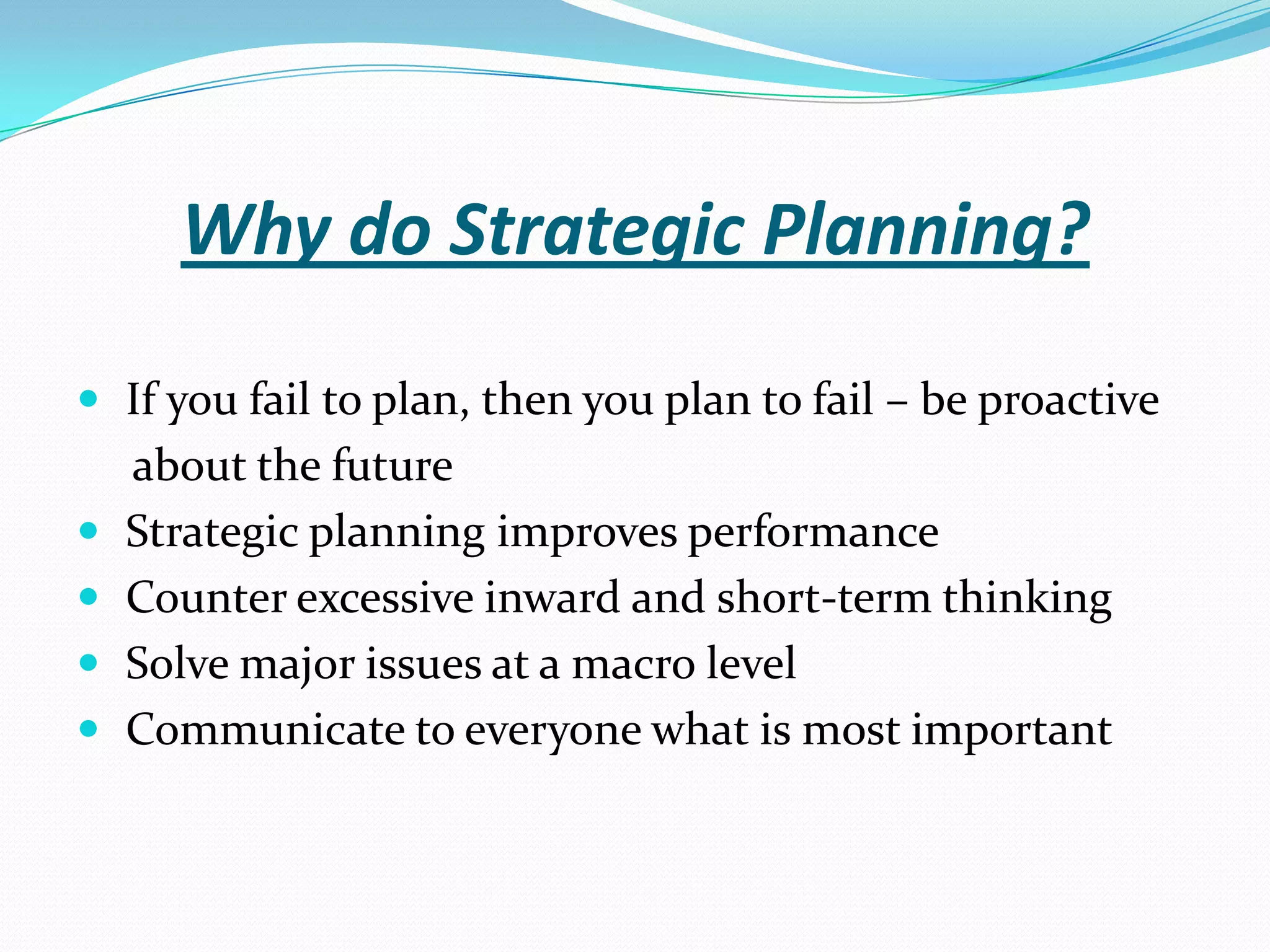 Why do Strategic Planning?
 If you fail to plan, then you plan to fail – be proactive
about the future
 Strategic planning improves performance
 Counter excessive inward and short-term thinking
 Solve major issues at a macro level
 Communicate to everyone what is most important
 