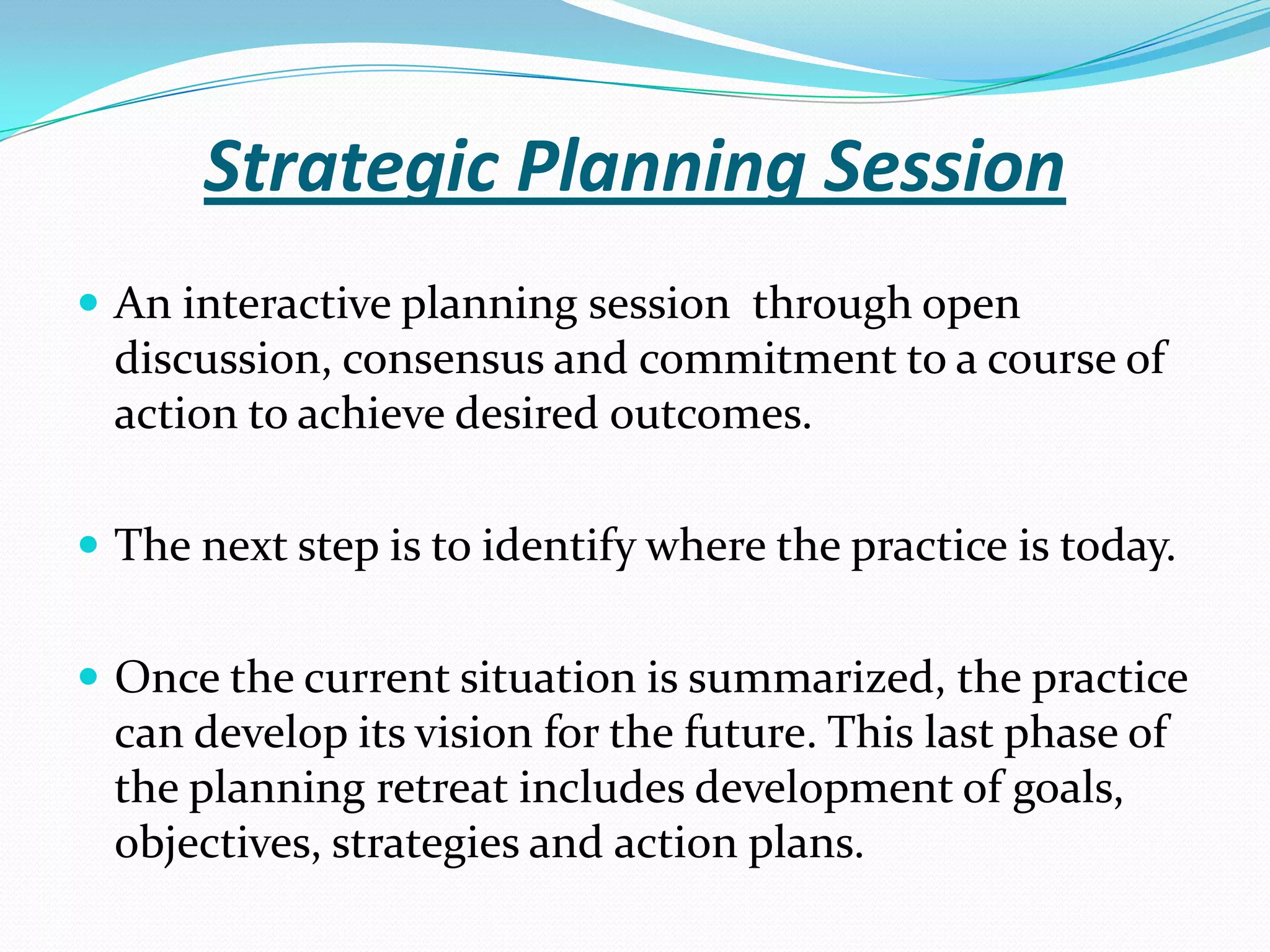 Strategic Planning Session
 An interactive planning session through open
discussion, consensus and commitment to a course of
action to achieve desired outcomes.
 The next step is to identify where the practice is today.
 Once the current situation is summarized, the practice
can develop its vision for the future. This last phase of
the planning retreat includes development of goals,
objectives, strategies and action plans.
 