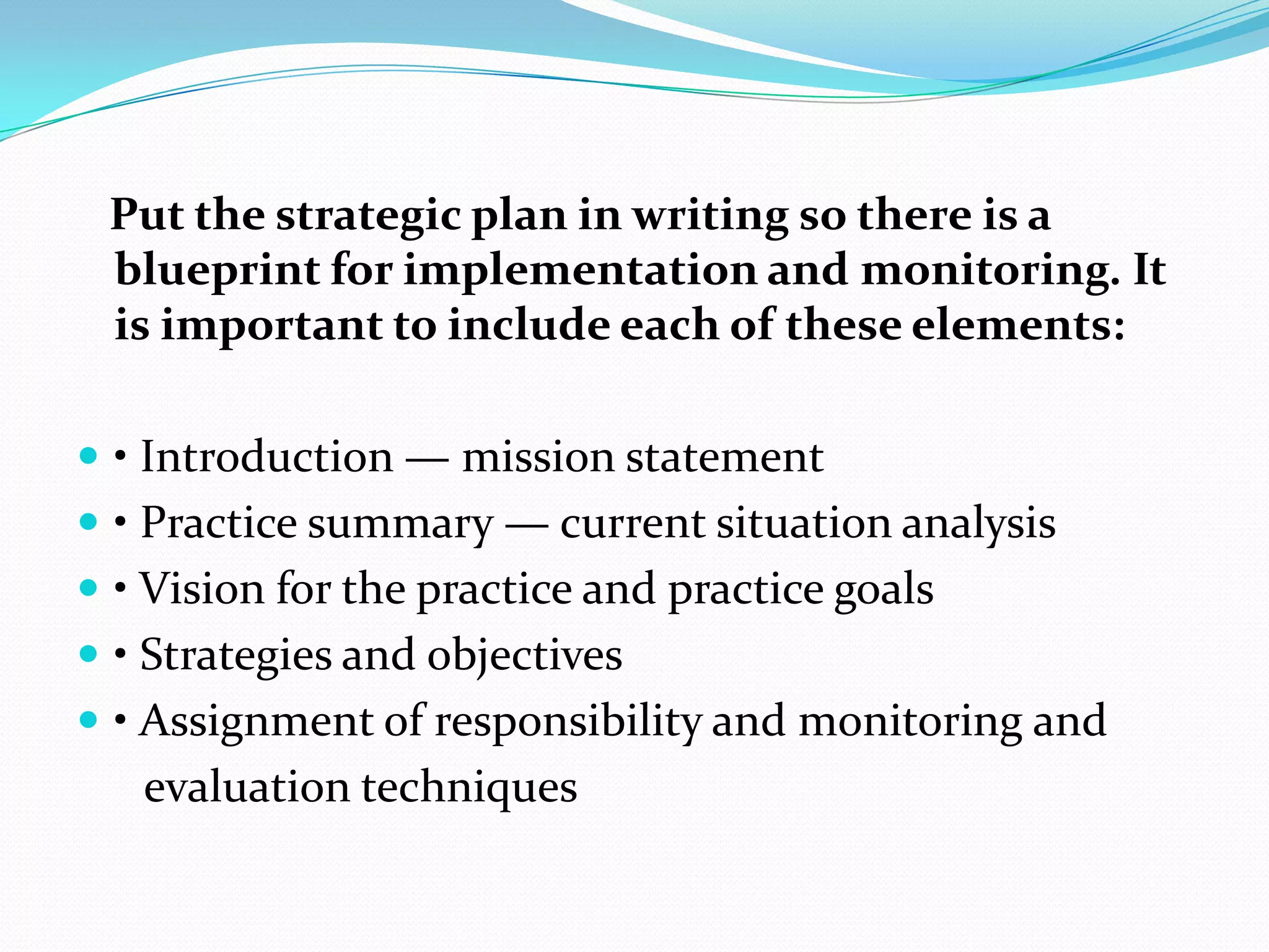 Put the strategic plan in writing so there is a
blueprint for implementation and monitoring. It
is important to include each of these elements:
 • Introduction — mission statement
 • Practice summary — current situation analysis
 • Vision for the practice and practice goals
 • Strategies and objectives
 • Assignment of responsibility and monitoring and
evaluation techniques
 