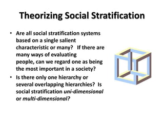 Theorizing Social Stratification
• Are all social stratification systems
  based on a single salient
  characteristic or many? If there are
  many ways of evaluating
  people, can we regard one as being
  the most important in a society?
• Is there only one hierarchy or
  several overlapping hierarchies? Is
  social stratification uni-dimensional
  or multi-dimensional?
 