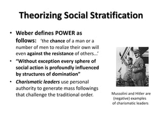 Theorizing Social Stratification
• Weber defines POWER as
  follows: ‘the chance of a man or a
  number of men to realize their own will
  even against the resistance of others...’
• “Without exception every sphere of
  social action is profoundly influenced
  by structures of domination”
• Charismatic leaders use personal
  authority to generate mass followings
  that challenge the traditional order.       Mussolini and Hitler are
                                               (negative) examples
                                              of charismatic leaders
 