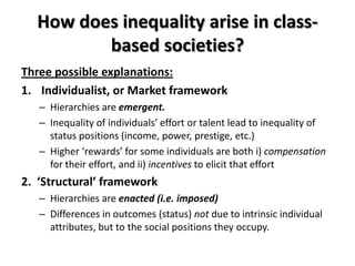 How does inequality arise in class-
         based societies?
Three possible explanations:
1. Individualist, or Market framework
   – Hierarchies are emergent.
   – Inequality of individuals’ effort or talent lead to inequality of
     status positions (income, power, prestige, etc.)
   – Higher ‘rewards’ for some individuals are both i) compensation
     for their effort, and ii) incentives to elicit that effort
2. ‘Structural’ framework
   – Hierarchies are enacted (i.e. imposed)
   – Differences in outcomes (status) not due to intrinsic individual
     attributes, but to the social positions they occupy.
 