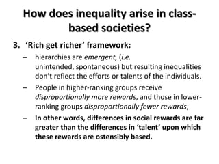 How does inequality arise in class-
         based societies?
3. ‘Rich get richer’ framework:
  – hierarchies are emergent, (i.e.
    unintended, spontaneous) but resulting inequalities
    don’t reflect the efforts or talents of the individuals.
  – People in higher-ranking groups receive
    disproportionally more rewards, and those in lower-
    ranking groups disproportionally fewer rewards,
  – In other words, differences in social rewards are far
    greater than the differences in ‘talent’ upon which
    these rewards are ostensibly based.
 