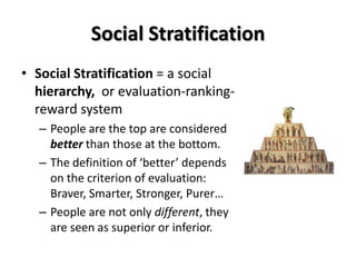 Social Stratification
• Social Stratification = a social
  hierarchy, or evaluation-ranking-
  reward system
  – People are the top are considered
    better than those at the bottom.
  – The definition of ‘better’ depends
    on the criterion of evaluation:
    Braver, Smarter, Stronger, Purer…
  – People are not only different, they
    are seen as superior or inferior.
 
