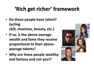 ‘Rich get richer’ framework
• Do these people have talent?
  (acting
  skill, charisma, beauty, etc.)
• If so, is the above-average
  wealth and fame they receive
  proportional to their above-
  average talents?
• Why are these people wealthy
  and famous and not you!?
 