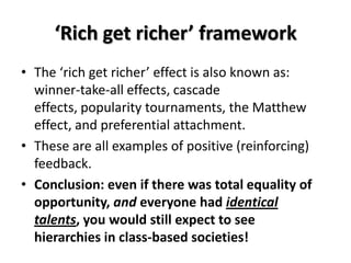 ‘Rich get richer’ framework
• The ‘rich get richer’ effect is also known as:
  winner-take-all effects, cascade
  effects, popularity tournaments, the Matthew
  effect, and preferential attachment.
• These are all examples of positive (reinforcing)
  feedback.
• Conclusion: even if there was total equality of
  opportunity, and everyone had identical
  talents, you would still expect to see
  hierarchies in class-based societies!
 