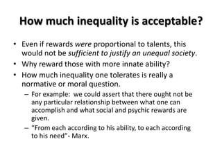 How much inequality is acceptable?
• Even if rewards were proportional to talents, this
  would not be sufficient to justify an unequal society.
• Why reward those with more innate ability?
• How much inequality one tolerates is really a
  normative or moral question.
   – For example: we could assert that there ought not be
     any particular relationship between what one can
     accomplish and what social and psychic rewards are
     given.
   – “From each according to his ability, to each according
     to his need”- Marx.
 