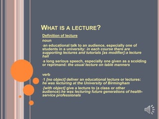 WHAT IS A LECTURE?
Definition of lecture
noun
•an educational talk to an audience, especially one of
students in a university: in each course there are
supporting lectures and tutorials [as modifier]:a lecture
hall
•a long serious speech, especially one given as a scolding
or reprimand: the usual lecture on table manners
verb
•1 [no object] deliver an educational lecture or lectures:
he was lecturing at the University of Birmingham
•[with object] give a lecture to (a class or other
audience):he was lecturing future generations of healthservice professionals

 