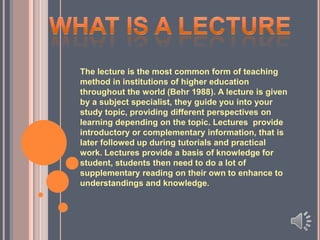 The lecture is the most common form of teaching
method in institutions of higher education
throughout the world (Behr 1988). A lecture is given
by a subject specialist, they guide you into your
study topic, providing different perspectives on
learning depending on the topic. Lectures provide
introductory or complementary information, that is
later followed up during tutorials and practical
work. Lectures provide a basis of knowledge for
student, students then need to do a lot of
supplementary reading on their own to enhance to
understandings and knowledge.

 