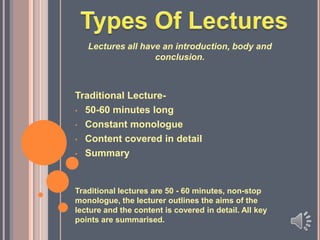 Lectures all have an introduction, body and
conclusion.

Traditional Lecture• 50-60 minutes long
• Constant monologue
• Content covered in detail
• Summary

Traditional lectures are 50 - 60 minutes, non-stop
monologue, the lecturer outlines the aims of the
lecture and the content is covered in detail. All key
points are summarised.

 