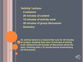 ‘Activity’ Lecture• 4 sessions
• 20 minutes of content
• 15 minutes of activity work
• 20 minutes of group discussion
• Summary

An activity lecture is a lecture that runs for 20 minutes
of content, students then have 15 minutes of activity
work, followed by 20 minutes of discussion about the
topic, finishing with a 10 minute lecture summarising
the final points.

 