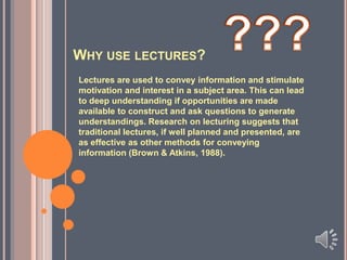 WHY USE LECTURES?
Lectures are used to convey information and stimulate
motivation and interest in a subject area. This can lead
to deep understanding if opportunities are made
available to construct and ask questions to generate
understandings. Research on lecturing suggests that
traditional lectures, if well planned and presented, are
as effective as other methods for conveying
information (Brown & Atkins, 1988).

 