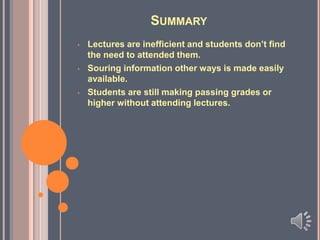 SUMMARY
•

•

•

Lectures are inefficient and students don’t find
the need to attended them.
Souring information other ways is made easily
available.
Students are still making passing grades or
higher without attending lectures.

 