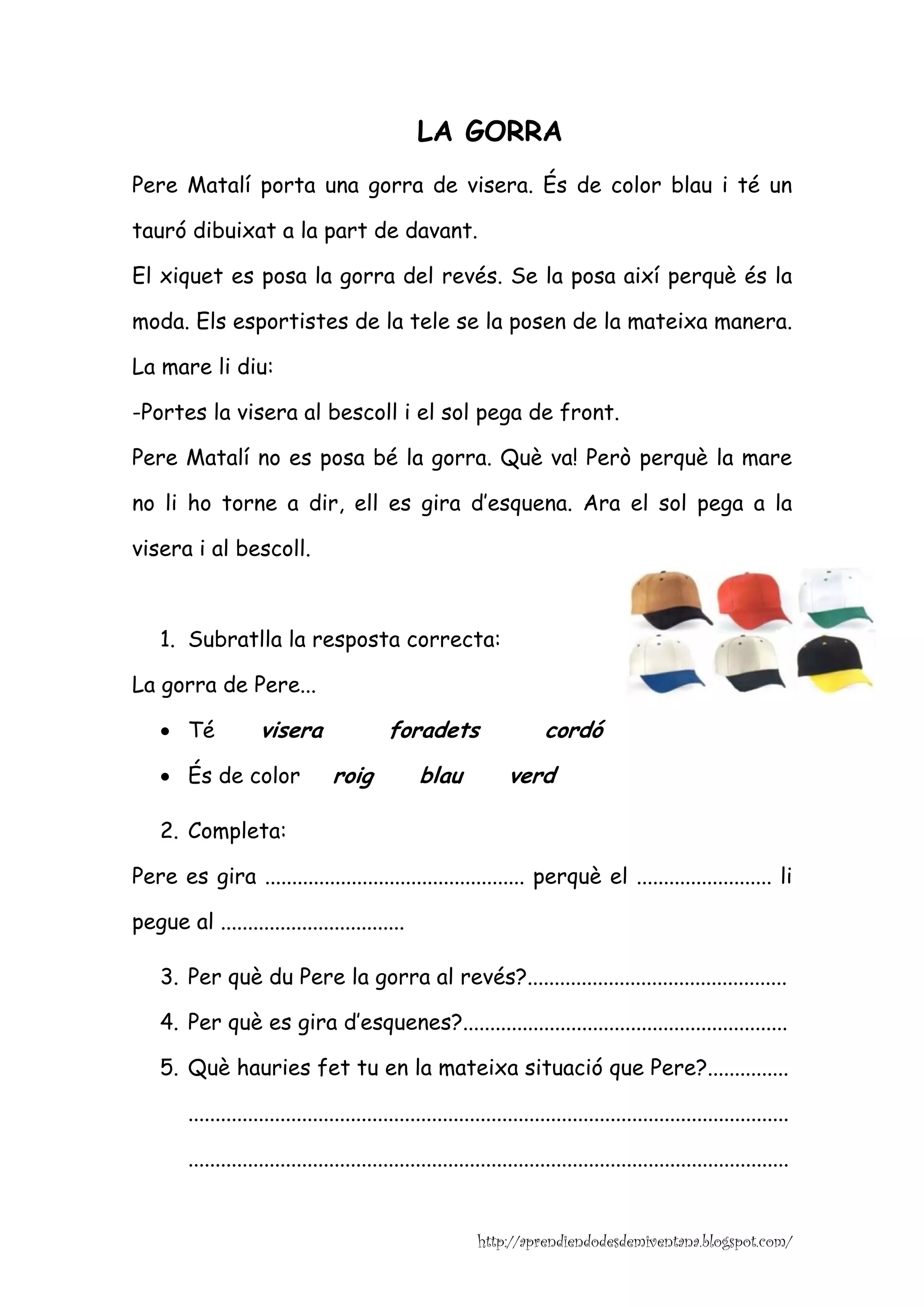 LA GORRA
Pere Matalí porta una gorra de visera. És de color blau i té un

tauró dibuixat a la part de davant.

El xiquet es posa la gorra del revés. Se la posa així perquè és la

moda. Els esportistes de la tele se la posen de la mateixa manera.

La mare li diu:

-Portes la visera al bescoll i el sol pega de front.

Pere Matalí no es posa bé la gorra. Què va! Però perquè la mare

no li ho torne a dir, ell es gira d’esquena. Ara el sol pega a la

visera i al bescoll.



    1. Subratlla la resposta correcta:

La gorra de Pere...

    • Té             visera                 foradets                     cordó
    • És de color                 roig            blau             verd

    2. Completa:

Pere es gira ................................................ perquè el ......................... li

pegue al ..................................

    3. Per què du Pere la gorra al revés?................................................

    4. Per què es gira d’esquenes?............................................................

    5. Què hauries fet tu en la mateixa situació que Pere?...............

        ...............................................................................................................

        ...............................................................................................................


                                                             http://aprendiendodesdemiventana.blogspot.com/
 