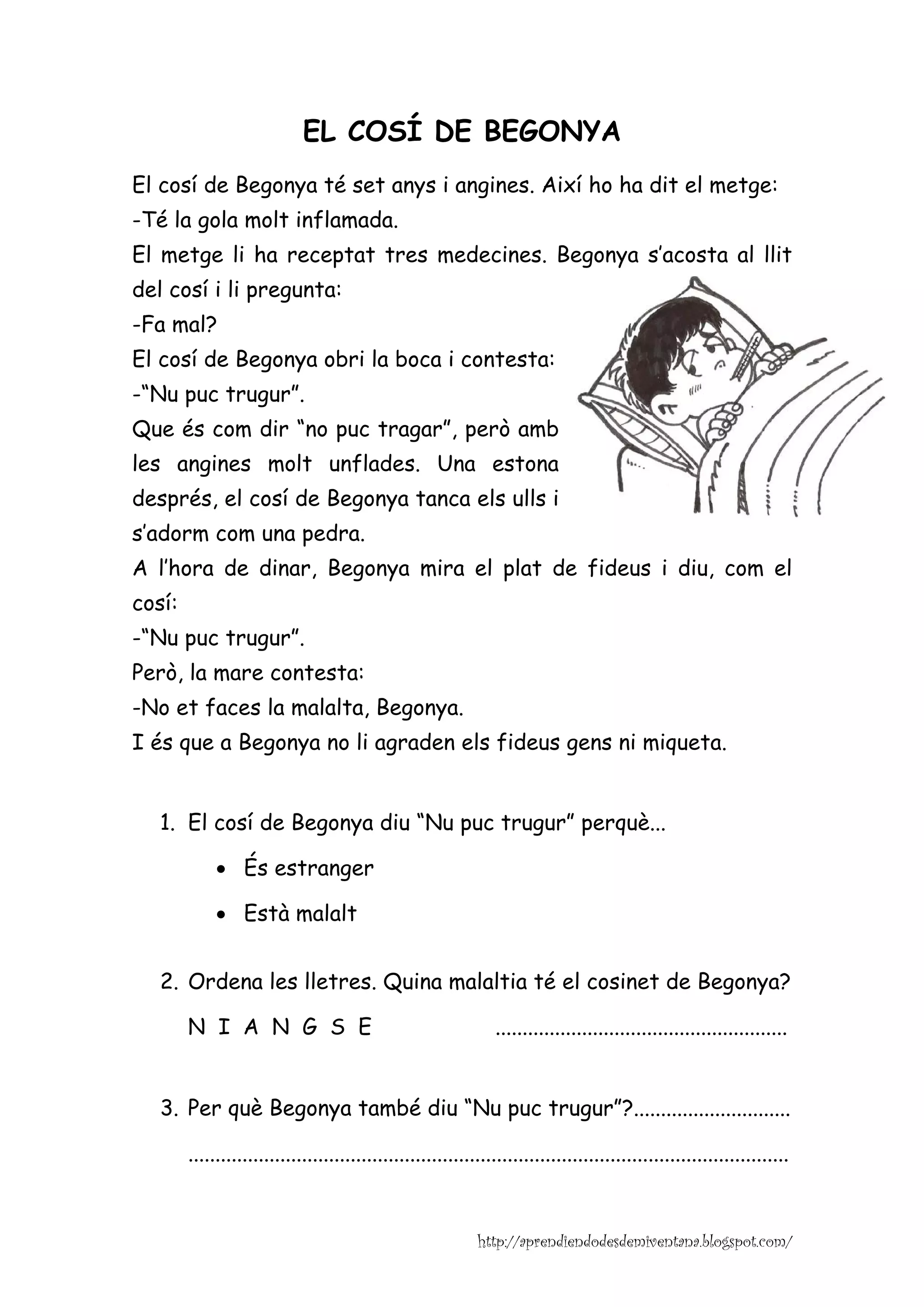 EL COSÍ DE BEGONYA
El cosí de Begonya té set anys i angines. Així ho ha dit el metge:
-Té la gola molt inflamada.
El metge li ha receptat tres medecines. Begonya s’acosta al llit
del cosí i li pregunta:
-Fa mal?
El cosí de Begonya obri la boca i contesta:
-“Nu puc trugur”.
Que és com dir “no puc tragar”, però amb
les angines molt unflades. Una estona
després, el cosí de Begonya tanca els ulls i
s’adorm com una pedra.
A l’hora de dinar, Begonya mira el plat de fideus i diu, com el
cosí:
-“Nu puc trugur”.
Però, la mare contesta:
-No et faces la malalta, Begonya.
I és que a Begonya no li agraden els fideus gens ni miqueta.


   1. El cosí de Begonya diu “Nu puc trugur” perquè...

             • És estranger

             • Està malalt


   2. Ordena les lletres. Quina malaltia té el cosinet de Begonya?

        N I A N G S E                                           ......................................................


   3. Per què Begonya també diu “Nu puc trugur”?.............................

        ...............................................................................................................


                                                             http://aprendiendodesdemiventana.blogspot.com/
 