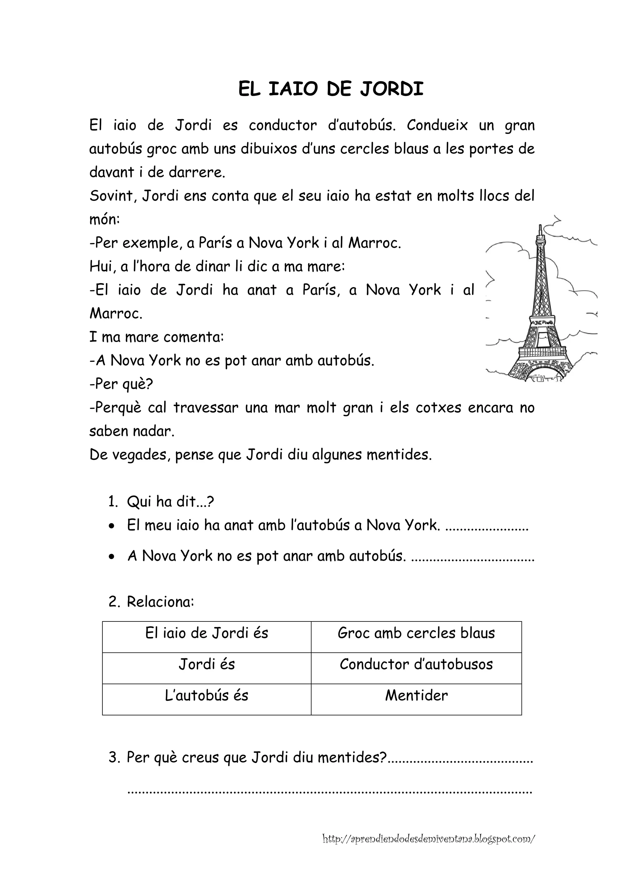 EL IAIO DE JORDI
El iaio de Jordi es conductor d’autobús. Condueix un gran
autobús groc amb uns dibuixos d’uns cercles blaus a les portes de
davant i de darrere.
Sovint, Jordi ens conta que el seu iaio ha estat en molts llocs del
món:
-Per exemple, a París a Nova York i al Marroc.
Hui, a l’hora de dinar li dic a ma mare:
-El iaio de Jordi ha anat a París, a Nova York i al
Marroc.
I ma mare comenta:
-A Nova York no es pot anar amb autobús.
-Per què?
-Perquè cal travessar una mar molt gran i els cotxes encara no
saben nadar.
De vegades, pense que Jordi diu algunes mentides.


  1. Qui ha dit...?
  • El meu iaio ha anat amb l’autobús a Nova York. .......................

  • A Nova York no es pot anar amb autobús. ..................................


  2. Relaciona:

           El iaio de Jordi és                                  Groc amb cercles blaus

                     Jordi és                                    Conductor d’autobusos

                 L’autobús és                                                Mentider



  3. Per què creus que Jordi diu mentides?........................................

       ...............................................................................................................


                                                            http://aprendiendodesdemiventana.blogspot.com/
 