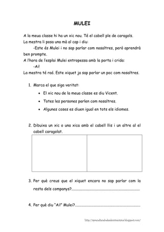 MULEI

A la meua classe hi ha un xic nou. Té el cabell ple de caragols.
La mestra li posa una mà al cap i diu:
      -Este és Mulei i no sap parlar com nosaltres, però aprendrà
ben prompte.
A l’hora de l’esplai Mulei entropessa amb la porta i crida:
      -Ai!
La mestra té raó. Este xiquet ja sap parlar un poc com nosaltres.


  1. Marca el que siga veritat:

          • El xic nou de la meua classe es diu Vicent.

          • Totes les persones parlen com nosaltres.

          • Algunes coses es diuen igual en tots els idiomes.



  2. Dibuixa un xic o una xica amb el cabell llis i un altre al el
      cabell caragolat.




  3. Per què creus que el xiquet encara no sap parlar com la

      resta dels companys?.......................................................................



  4. Per què diu “Ai!” Mulei?....................................................................


                                                  http://aprendiendodesdemiventana.blogspot.com/
 