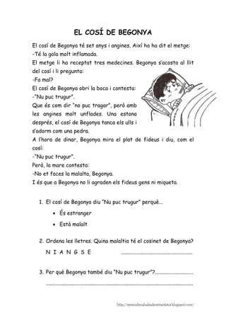 EL COSÍ DE BEGONYA
El cosí de Begonya té set anys i angines. Així ho ha dit el metge:
-Té la gola molt inflamada.
El metge li ha receptat tres medecines. Begonya s’acosta al llit
del cosí i li pregunta:
-Fa mal?
El cosí de Begonya obri la boca i contesta:
-“Nu puc trugur”.
Que és com dir “no puc tragar”, però amb
les angines molt unflades. Una estona
després, el cosí de Begonya tanca els ulls i
s’adorm com una pedra.
A l’hora de dinar, Begonya mira el plat de fideus i diu, com el
cosí:
-“Nu puc trugur”.
Però, la mare contesta:
-No et faces la malalta, Begonya.
I és que a Begonya no li agraden els fideus gens ni miqueta.


   1. El cosí de Begonya diu “Nu puc trugur” perquè...

             • És estranger

             • Està malalt


   2. Ordena les lletres. Quina malaltia té el cosinet de Begonya?

        N I A N G S E                                           ......................................................


   3. Per què Begonya també diu “Nu puc trugur”?.............................

        ...............................................................................................................


                                                             http://aprendiendodesdemiventana.blogspot.com/
 