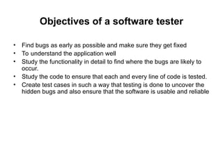 Objectives of a software tester
• Find bugs as early as possible and make sure they get fixed
• To understand the application well
• Study the functionality in detail to find where the bugs are likely to
occur.
• Study the code to ensure that each and every line of code is tested.
• Create test cases in such a way that testing is done to uncover the
hidden bugs and also ensure that the software is usable and reliable
 