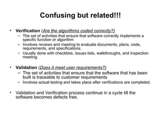 Confusing but related!!!
• Verification (Are the algorithms coded correctly?)
– The set of activities that ensure that software correctly implements a
specific function or algorithm
– Involves reviews and meeting to evaluate documents, plans, code,
requirements, and specifications.
– Usually done with checklists, issues lists, walkthroughs, and inspection
meeting.
• Validation (Does it meet user requirements?)
– The set of activities that ensure that the software that has been
built is traceable to customer requirements
– Involves actual testing and takes place after verifications are completed.
• Validation and Verification process continue in a cycle till the
software becomes defects free.
 