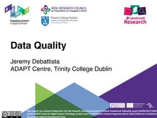 Data Quality
Jeremy Debattista
ADAPT Centre, Trinity College Dublin
This research has received funding from the Irish Research Council Government of Ireland Postdoctoral Fellowship award (GOIPD/2017/1204)
and the ADAPT Centre for Digital Content Technology, funded under the SFI Research Centres Programme (Grant 13/RC/2106) and co-funded by
theEuropeanRegionalDevelopmentFund.
 