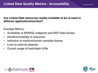 www.adaptcentre.ie
19
Linked Data Quality Metrics - Accessibility
Are Linked Data resources readily available to be re-used in
different applications/context?
Example Metrics:
• Availability of SPARQL endpoints and RDF Data Dumps
• Dereferenceability of resources
• Indication of machine/human readable license
• Links to external datasets
• Correct usage of hash/slash URIs
 