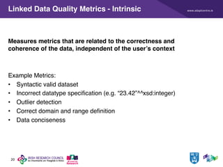 www.adaptcentre.ie
20
Linked Data Quality Metrics - Intrinsic
Measures metrics that are related to the correctness and
coherence of the data, independent of the user’s context
Example Metrics:
• Syntactic valid dataset
• Incorrect datatype specification (e.g. “23.42”^^xsd:integer)
• Outlier detection
• Correct domain and range definition
• Data conciseness
 