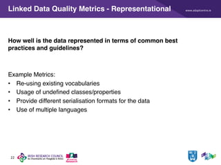 www.adaptcentre.ie
22
Linked Data Quality Metrics - Representational
How well is the data represented in terms of common best
practices and guidelines?
Example Metrics:
• Re-using existing vocabularies
• Usage of undefined classes/properties
• Provide different serialisation formats for the data
• Use of multiple languages
 