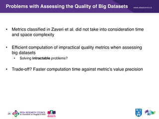 www.adaptcentre.ie
24
Problems with Assessing the Quality of Big Datasets
• Metrics classified in Zaveri et al. did not take into consideration time
and space complexity
• Efficient computation of impractical quality metrics when assessing
big datasets
• Solving intractable problems?
• Trade-off? Faster computation time against metric’s value precision
 